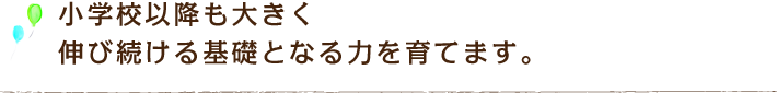 小学校以降も大きく伸び続ける基礎となる力を育てます。